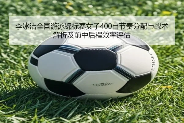 李冰洁全国游泳锦标赛女子400自节奏分配与战术解析及前中后程效率评估